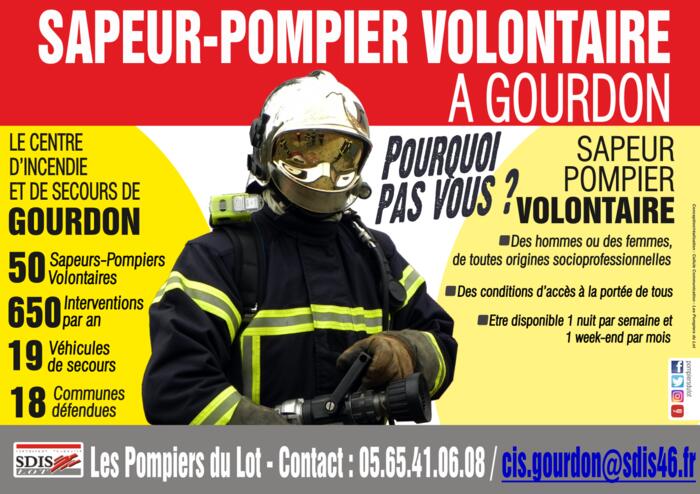 Sapeur-pompier volontaire à Gourdon. Pourquoi pas vous ? Des hommes ou des femmes de toutes origines socioprofessionnelles ; des conditions d’accès à la portée de tous ; être disponible 1 nuit par semaine et 1 week-end par mois. Le centre d’incendie et de secours de Gourdon : 50 sapeurs-pompiers volontaires, 650 interventions par an, 19 véhicules de secours, 18 communes défendues. Les pompiers du Lot – Contact : 05 65 41 06 08 / cis.gourdon@sdis46.fr