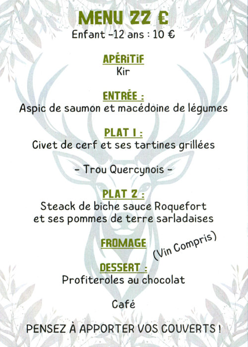 Menu 22 €, enfant -12 ans 10 €. Apéritif : kir. Entrée : aspic de saumon et macédoine de légumes. Plat 1 : civet de cerf et ses tartines grillées. Trou Quercynois. Plat 2 : Steack de biche sauce Roquefort et ses pommes de terres sarladaises. Fromage. Vin compris. Desset : profiteroles au chocolat. Café. Pensez à apporter vos couverts !