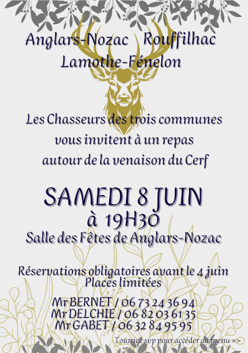 Anglars-Nozac, Rouffilhac, Lamothe-Fénelon. Les chasseurs des trois communes vous invitent à un repas autour de la venaison du cerf samedi 8 juin à 19h30. Salle des fêtes d’Anglars-Nozac. Réservations obligatiores avant le 4 juin. Places limitées. M. Bernet 06 73 24 36 94. M. Delchié 06 82 03 61 35. M. Gabet 06 32 84 95 95.