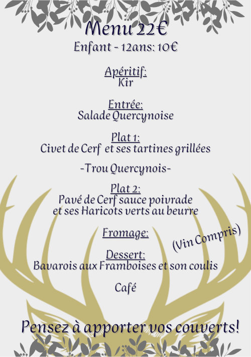 Menu 22 €. Enfant - 12 ans : 10 €. Apéritif : kir. Entrée : salade quercynoise. Plat 1 : civet de cerf et ses tartines grillées. Trou quercynois. Plat 2 : pavé de cerf sauce poivrade et ses haricots verts au beurre. Fromage. Dessert : bavarois aux framboises et son coulis. Café. Vin compris. Pensez à apporter vos couverts !