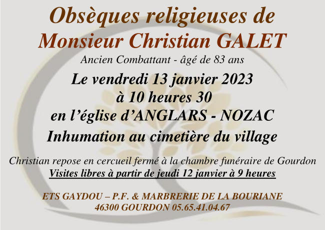 Obsèques religieuses de Monsieur Christian Galet, ancien combattant, âgé de 83 ans. Le vendredi 13 janvier 2023 à 10 heures 30 en l’église d’Anglars-Nozac. Inhumation au cimetière du village. Christian repose en cercueil fermé à la chambre funéraire de Gourdon. Visites libres à partir de jeudi 12 janvier à 9 heures.