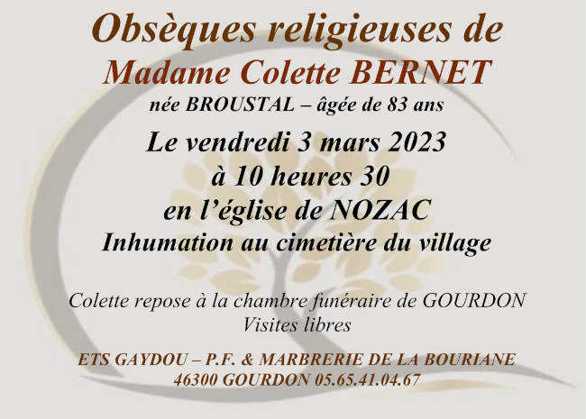 Obsèques religieuses de Madame Colette Bernet née Broustal âgée de 83 ans le vendredi 3 mars 2023 à 10 heures 30 en l’église de Nozac. Inhumation au cimetière du village. Colette repose à la chambre funéraire de Gourdon. Visites libres.