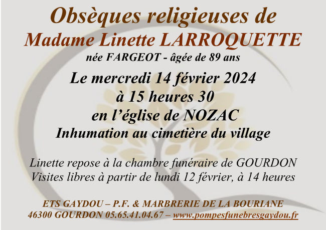 Obsèques religieuses de Madame Linette Larroquette née Fargeot âgée de 89 ans le mercredi 14 février 2024 à 15 heures 30 en l’église de Nozac. Inhumation au cimetière du village. Linette repose à la chambre funéraire de Gourdon. Visites libres à partir du lundi 12 février à 14 heures.