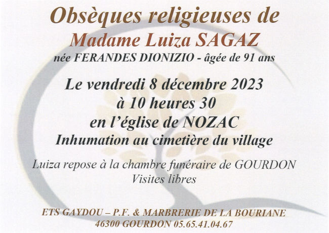 Obsèques religieuses de Madame Luiza Sagaz née Ferandes Dionizio âgée de 91 ans le vendredi 8 décembre 2023 à 10 heures 30 en l’église de Nozac. Inhumation au cimetière du village. Luiza repose à la chambre funéraire de Gourdon. Visites libres.