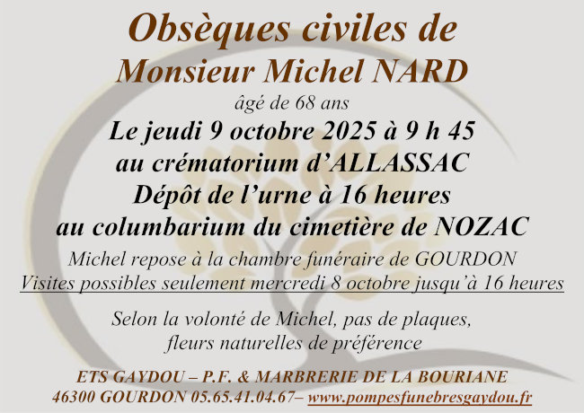 Obsèques civiles de Monsieur Michel Nard âgé de 68 ans le jeudi 9 octobre 2025 à 9 h 45 au crématorium d’Allassac ; dépôt de l’urne à 16 h au columbarium du cimetière de Nozac. Michel repose à la chambre funéraire de Gourdon. Visites possibles seulement mercredi 8 octobre jusqu’à 16 heures. Selon la volonté de Michel, pas de plaques, fleurs naturelles de préférence.