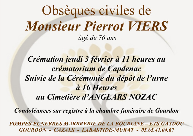 Obsèques civiles de Monsieur Pierrot Viers âgé de 76 ans. Crémation jeudi 3 février à 11 heures au crématorium de Capdenac suivie de la cérémonie du dépôt de l’urne à 16 heures au cimetière d’Anglars-Nozac. Condoléances sur registre à la chambre funéraire de Gourdon.