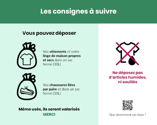 Les consignes à suivre : vous pouvez déposer vos vêtements et votre linge de maison propres et secs dans un sac fermé (30 L) et vos chaussures liées par paires et dans un sac fermé (30 L) ; même usés, ils seront valorisés. Merci. Ne déposez pas d’articles humides ni souillés.