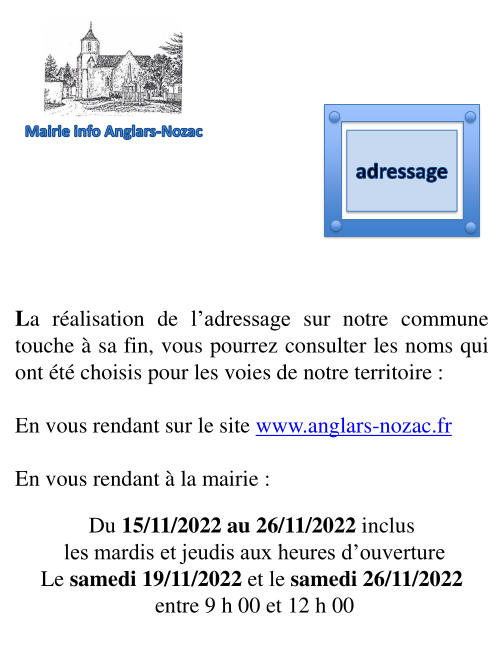 La réalisation de l’adressage sur notre commune touche à sa fin. Vous pourrez consulter les noms qui ont été choisis pour les voies de notre territoire en vous rendant sur le site www.anglars-nozac.f ou en vous rendant à la mairie du 15 au 26 novembre 2022 inclus les mardis et jeudis aux heures d’ouverture ; le samedis 19 et 26 novembre 2022 entre 9 h et 12 h.