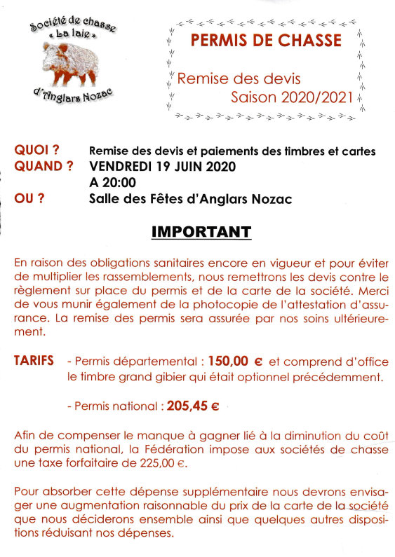 Permis de chasse. Remise des devis Saison 2020/2021. Quoi ? Remise des devis et paiements des timbres et cartes. Quand ? Vendredi 19 juin 2020 à 20:00. Où ? Salle des fêtes d’Anglars-Nozac. Important. En raison des obligations sanitaires encore en vigueur et pour éviter de multiplier les rassemblements, nous remettrons les devis contre le règlement sur place du permis et de la carte de la société. Merci de vous munir également de la photocopie de I’attestation d’assurance. La remise des permis sera assurée par nos soins ultérieurement. Tarifs : – Permis départemental : 150,00 € et comprend d’office le timbre grand gibier qui était optionnel précédemment. – Permis national : 205,45 €. Afin de compenser le manque à gagner lié à la diminution du coût du permis national, la Fédération impose aux sociétés de chasse une taxe forfaitaire de 225,00 €. Pour absorber cette dépense supplémentaire nous devrons envisager une augmentation raisonnable du prix de la carte de la société que nous déciderons ensemble ainsi que quelques autres dispositions réduisant nos dépenses.